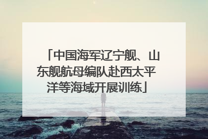 中国海军辽宁舰、山东舰航母编队赴西太平洋等海域开展训练