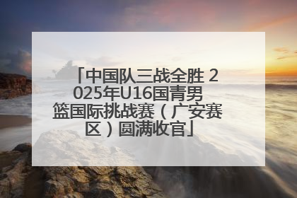 中国队三战全胜 2025年U16国青男篮国际挑战赛（广安赛区）圆满收官