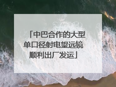 中巴合作的大型单口径射电望远镜顺利出厂发运