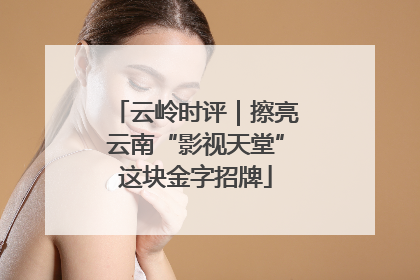 云岭时评｜擦亮云南“影视天堂”这块金字招牌
