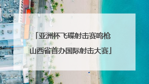 亚洲杯飞碟射击赛鸣枪 山西省首办国际射击大赛