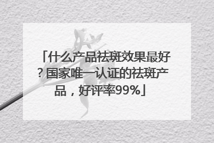 什么产品祛斑效果最好？国家唯一认证的祛斑产品，好评率99%