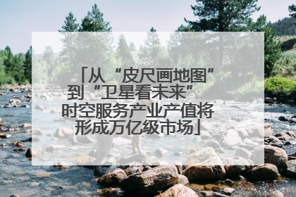 从“皮尺画地图”到“卫星看未来” 时空服务产业产值将形成万亿级市场