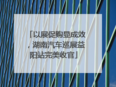 以展促购显成效，湖南汽车巡展益阳站完美收官