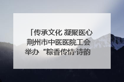 传承文化 凝聚医心 荆州市中医医院工会举办“粽香传情·诗韵端午”系列活动