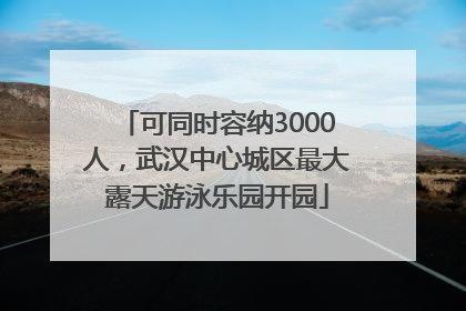 可同时容纳3000人，武汉中心城区最大露天游泳乐园开园