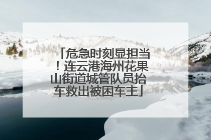 危急时刻显担当！连云港海州花果山街道城管队员抬车救出被困车主