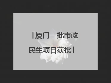 厦门一批市政民生项目获批