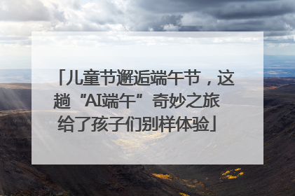 儿童节邂逅端午节，这趟“AI端午”奇妙之旅给了孩子们别样体验