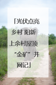 光伏点亮乡村 阳新上余村屋顶“金矿”并网记