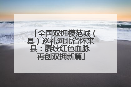 全国双拥模范城（县）巡礼河北省怀来县：赓续红色血脉 再创双拥新篇