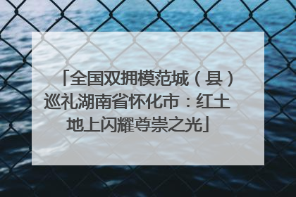 全国双拥模范城（县）巡礼湖南省怀化市：红土地上闪耀尊崇之光