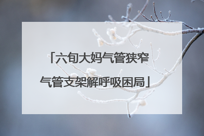 六旬大妈气管狭窄 气管支架解呼吸困局