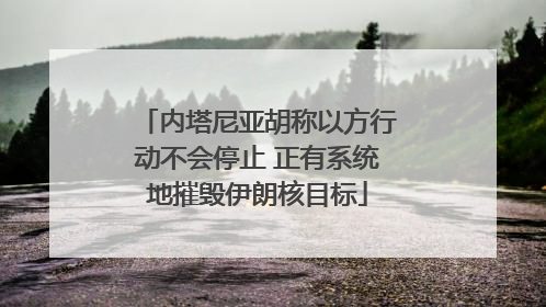 内塔尼亚胡称以方行动不会停止 正有系统地摧毁伊朗核目标