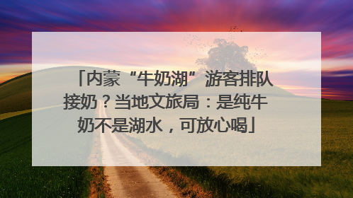 内蒙“牛奶湖”游客排队接奶？当地文旅局：是纯牛奶不是湖水，可放心喝