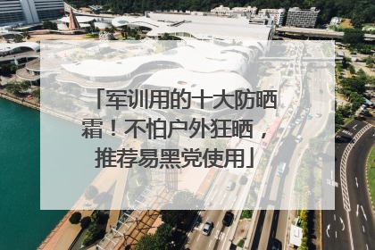 军训用的十大防晒霜！不怕户外狂晒，推荐易黑党使用