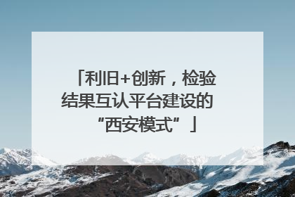 利旧+创新，检验结果互认平台建设的“西安模式”