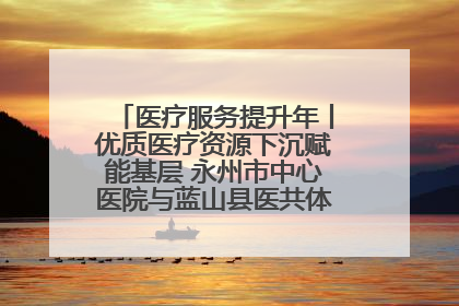 医疗服务提升年丨优质医疗资源下沉赋能基层 永州市中心医院与蓝山县医共体总院共筑健康屏障