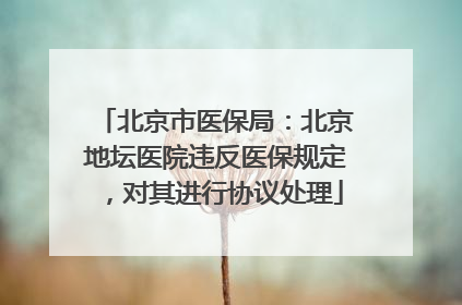 北京市医保局：北京地坛医院违反医保规定，对其进行协议处理