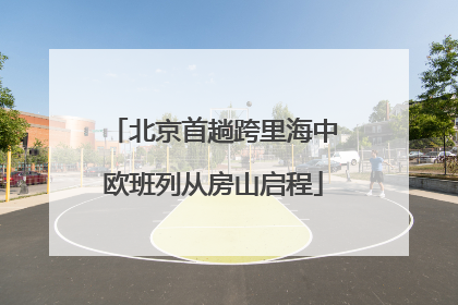 北京首趟跨里海中欧班列从房山启程