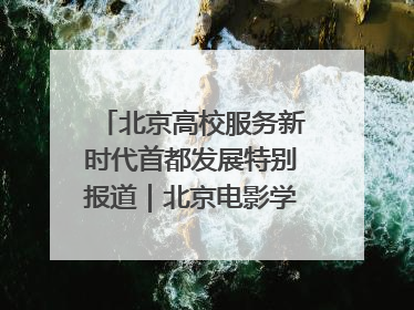 北京高校服务新时代首都发展特别报道｜北京电影学院：以光影为笔 绘就首都高质量发展新画卷