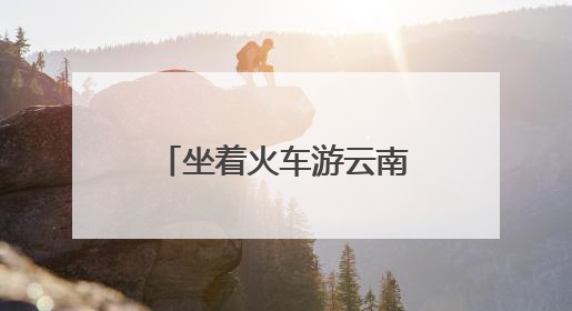 坐着火车游云南：夜行昼游体验“诗和远方”