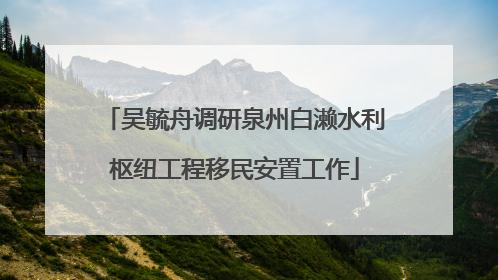 吴毓舟调研泉州白濑水利枢纽工程移民安置工作