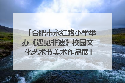 合肥市永红路小学举办《遇见非遗》校园文化艺术节美术作品展