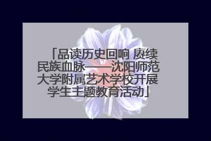 品读历史回响 赓续民族血脉——沈阳师范大学附属艺术学校开展学生主题教育活动