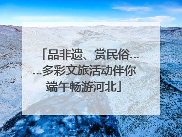 品非遗、赏民俗……多彩文旅活动伴你端午畅游河北