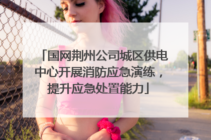 国网荆州公司城区供电中心开展消防应急演练，提升应急处置能力