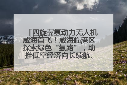 四旋翼氢动力无人机威海首飞！威海临港区探索绿色“氢路”，助推低空经济向长续航、大载重“进化”