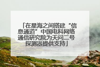 在星海之间搭建“信息通道”中国电科网络通信研究院为天问二号探测器提供支持