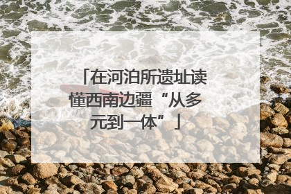 在河泊所遗址读懂西南边疆“从多元到一体”