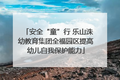 安全“童”行 乐山洙幼教育集团全福园区提高幼儿自我保护能力