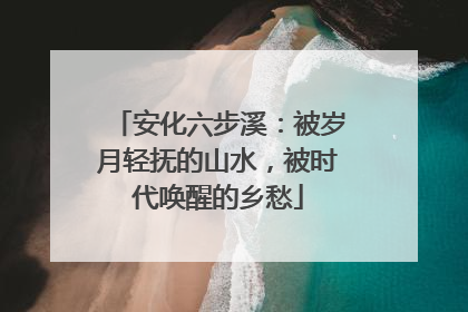 安化六步溪：被岁月轻抚的山水，被时代唤醒的乡愁