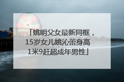 姚明父女最新同框，15岁女儿姚沁蕾身高1米9赶超成年男性