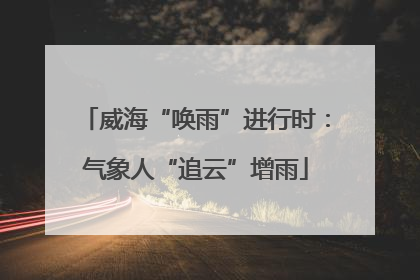 威海“唤雨”进行时：气象人“追云”增雨