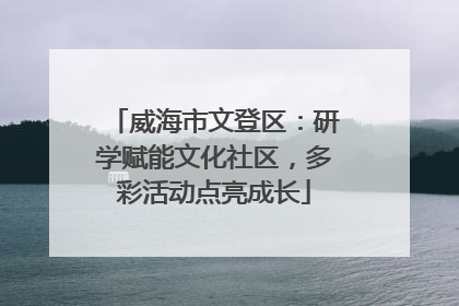 威海市文登区：研学赋能文化社区，多彩活动点亮成长