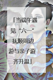 当端午遇见“六一” 抚顺周边游与亲子游齐升温