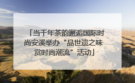当千年茶韵邂逅国际时尚安溪举办“品世遗之味 赏时尚潮流”活动