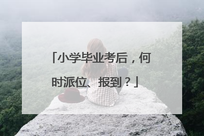 小学毕业考后，何时派位、报到？
