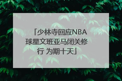 少林寺回应NBA球星文班亚马闭关修行 为期十天