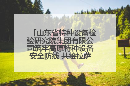 山东省特种设备检验研究院集团有限公司筑牢高原特种设备安全防线 共绘拉萨美好生活画卷