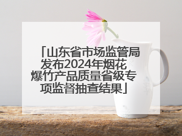 山东省市场监管局发布2024年烟花爆竹产品质量省级专项监督抽查结果
