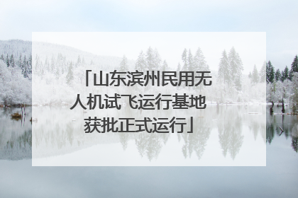 山东滨州民用无人机试飞运行基地获批正式运行