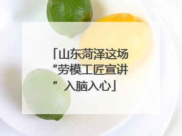 山东菏泽这场“劳模工匠宣讲”入脑入心