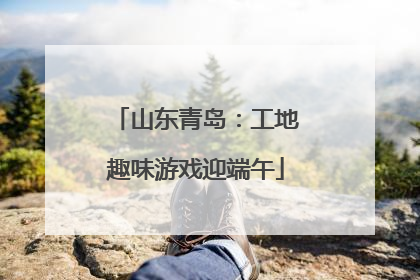山东青岛：工地趣味游戏迎端午