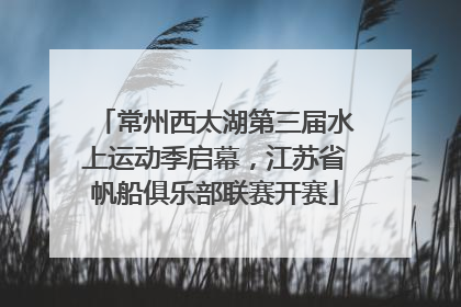 常州西太湖第三届水上运动季启幕，江苏省帆船俱乐部联赛开赛