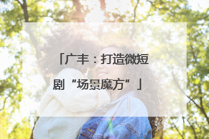 广丰：打造微短剧“场景魔方”